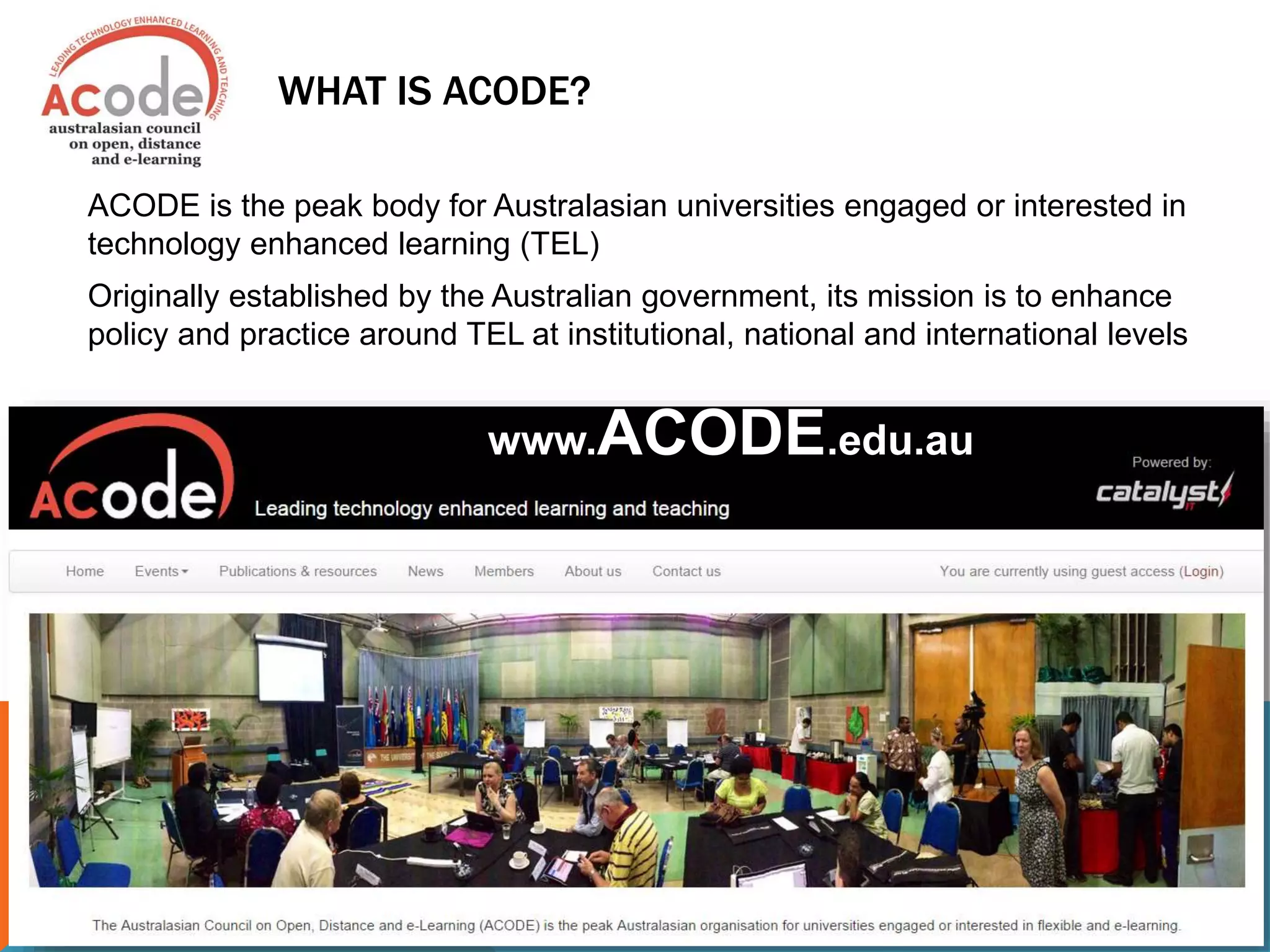 WHAT IS ACODE?
ACODE is the peak body for Australasian universities engaged or interested in
technology enhanced learning (TEL)
Originally established by the Australian government, its mission is to enhance
policy and practice around TEL at institutional, national and international levels
www.ACODE.edu.au
 