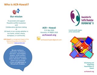 Our mission 
To promote and support 
Peaceful conflict resolution 
and 
Collaborative decision making 
at 
All levels in our society whether in 
our home, school, ohana, 
workplace, or community. 
ACR-Hawaii is a recognized chapter of the 
National Association for Conflict 
Resolution (www.acrnet.org). 
acrhawaii.org 
A not-for-profit chapter 
of the national ACR 
Developing and 
Supporting 
Peacemakers in 
Hawaii 
Who is ACR-Hawaii? 
Mission 
ACR – Hawaii 
P.O. Box 2926 
Honolulu, HI 96802-2926 
acrhawaii.org 
acrhawaiichapter@gmail.com 
We are mediators, 
arbitrators, facilitators, 
educators, psychologists, 
lawyers, social workers, 
child & family advocates, 
peace educators, problem 
solvers and concerned 
citizens all dedicated to 
the pursuit of peace. 
 