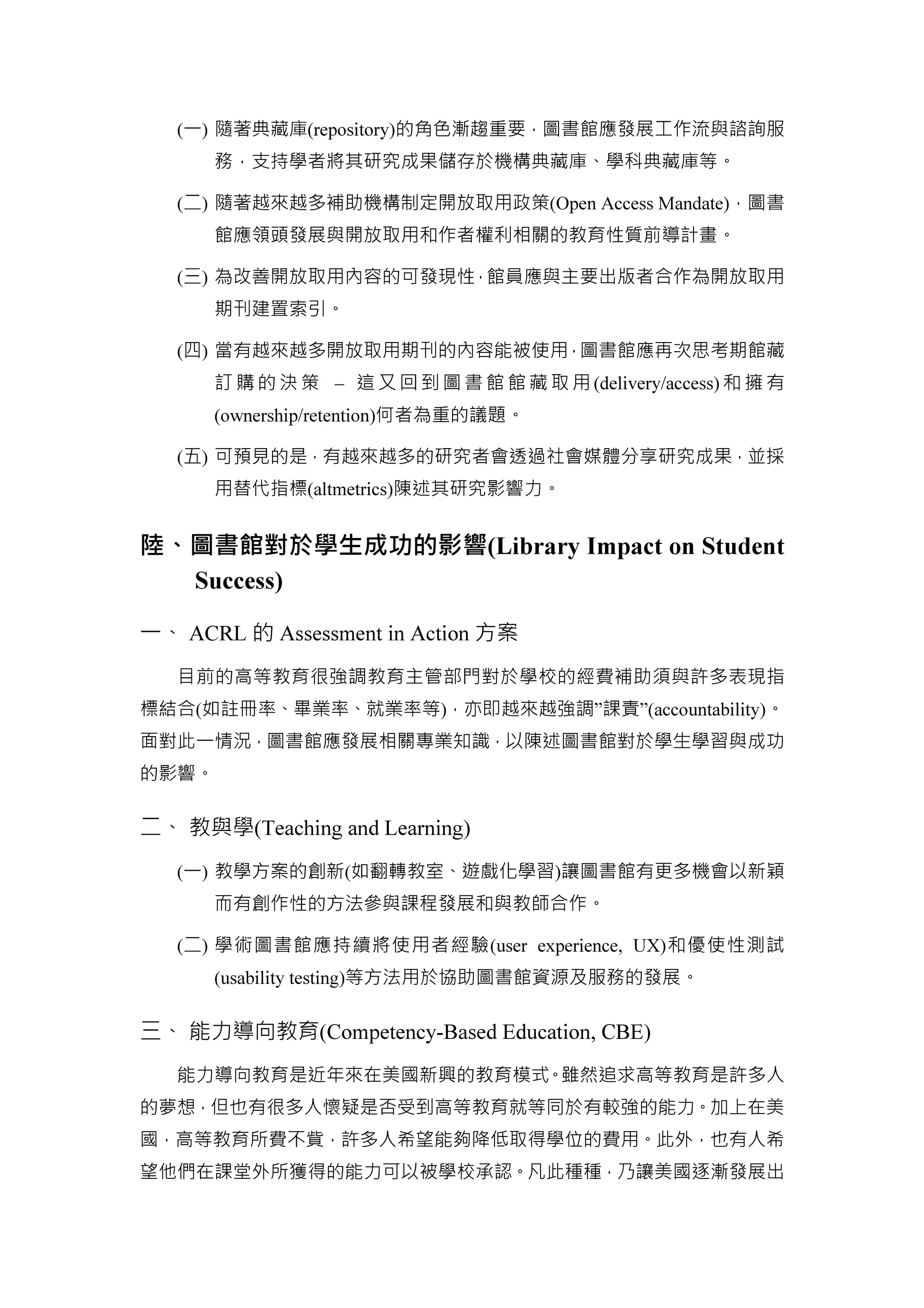 (一) 隨著典藏庫(repository)的角色漸趨重要，圖書館應發展工作流與諮詢服
務，支持學者將其研究成果儲存於機構典藏庫、學科典藏庫等。
(二) 隨著越來越多補助機構制定開放取用政策(Open Access Mandate)，圖書
館應領頭發展與開放取用和作者權利相關的教育性質前導計畫。
(三) 為改善開放取用內容的可發現性，館員應與主要出版者合作為開放取用
期刊建置索引。
(四) 當有越來越多開放取用期刊的內容能被使用，圖書館應再次思考期館藏
訂 購 的 決 策 – 這 又 回 到 圖 書 館 館 藏 取 用 (delivery/access) 和 擁 有
(ownership/retention)何者為重的議題。
(五) 可預見的是，有越來越多的研究者會透過社會媒體分享研究成果，並採
用替代指標(altmetrics)陳述其研究影響力。
陸、圖書館對於學生成功的影響(Library Impact on Student
Success)
一、 ACRL 的 Assessment in Action 方案
目前的高等教育很強調教育主管部門對於學校的經費補助須與許多表現指
標結合(如註冊率、畢業率、就業率等)，亦即越來越強調”課責”(accountability)。
面對此一情況，圖書館應發展相關專業知識，以陳述圖書館對於學生學習與成功
的影響。
二、 教與學(Teaching and Learning)
(一) 教學方案的創新(如翻轉教室、遊戲化學習)讓圖書館有更多機會以新穎
而有創作性的方法參與課程發展和與教師合作。
(二) 學術圖書館應持續將使用者經驗(user experience, UX)和優使性測試
(usability testing)等方法用於協助圖書館資源及服務的發展。
三、 能力導向教育(Competency-Based Education, CBE)
能力導向教育是近年來在美國新興的教育模式。雖然追求高等教育是許多人
的夢想，但也有很多人懷疑是否受到高等教育就等同於有較強的能力。加上在美
國，高等教育所費不貲，許多人希望能夠降低取得學位的費用。此外，也有人希
望他們在課堂外所獲得的能力可以被學校承認。凡此種種，乃讓美國逐漸發展出
 