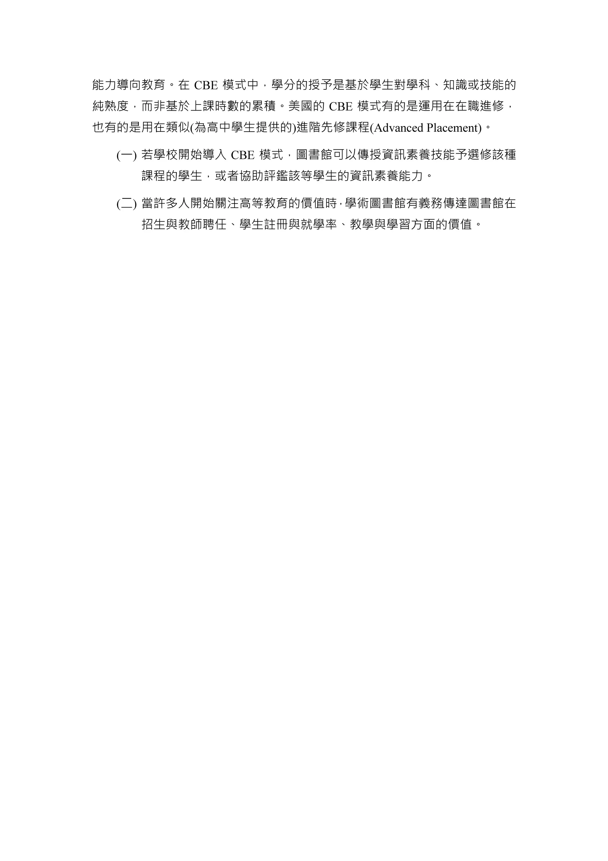 能力導向教育。在 CBE 模式中，學分的授予是基於學生對學科、知識或技能的
純熟度，而非基於上課時數的累積。美國的 CBE 模式有的是運用在在職進修，
也有的是用在類似(為高中學生提供的)進階先修課程(Advanced Placement)。
(一) 若學校開始導入 CBE 模式，圖書館可以傳授資訊素養技能予選修該種
課程的學生，或者協助評鑑該等學生的資訊素養能力。
(二) 當許多人開始關注高等教育的價值時，學術圖書館有義務傳達圖書館在
招生與教師聘任、學生註冊與就學率、教學與學習方面的價值。
 