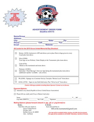 ADVERTISEMENT ORDER FORM
Deadline 5/01/15
Name/Group_____________________________________________________
Address:________________________________________________________
City: _____________________________ State: _________Zip:____________
Phone :________________ Cell:_______________ Fax:________________
Email: ________________________ Website: _________________________
Ad Levels for the 2015 Grove United Memorial Day Shootout:
Custom offerings available including Name Sponsor! Contact us to discuss.
Payment Options:
Mailing Options (please forward artwork in .jpg, .gif, or .png format) to:
Bronze ($250): Inclusion in APP and allows you to place fliers in bags given to every
Coach plus item above.
Silver ($500):
Your logo on our Website, Video Display at the Tournament, plus items above.
Gold ($750):
Banner at the tournament and items above
Platinum ($1000 ):
Individual “Push Message” from our App during the tournament plus items above
(additional “pushes” available – ask us how)
Attached is my check (Payable to Grove United Soccer Association)
Please bill my credit card (Visa or Master Card only)
Name _______________________________ CC# _______________________________ V___MC ____
Exp Date (MMYY) __________ Sec Code _______ Signature _________________________________
MAIL:
Send this with your check to
Grove United Soccer
PO Box 5407
Buffalo Grove, IL 60089
Attn : Ad Book
E-MAIL:
Scan and send this to:
Bill.at.the.tournament@gmail.com
Our app will be available before, during, and after the tournament
This app will be available to all 30,000+ attendees, families & friends
RETURNING
FOR
2015!
OUR FREE
SMARTPHONE
APP IS BACK.
PK ($500) : Signage on a Customer Service Tent plus “Bronze Level” from above
GOAL ($750) : Signs on one field (both nets), Plus “Silver Level” from above
 