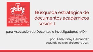 Búsqueda estratégica de
documentos académicos
sesión 1
para Asociación de Docentes e Investigadores -ADI-
por Diana Vinay Hernández
segunda edición, diciembre 2015
 