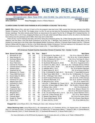 FOR IMMEDIATE RELEASE 		 OCTOBER 19, 2015
AFCA CONTACT:	 Vince Thompson, Director of Media Relations	 254 754-9900
CLARION EARNS ITS FIRST-EVER RANKING IN AFCA DIVISION II COACHES’ TOP 25 POLL
WACO, TEX.– Clarion (Pa.), who sits 7-0 and is off to the program’s best start since 1983, earned their first-ever ranking in the AFCA
Division II Coaches’ Top 25 Poll. The Eagles come in at No. 25 and are tied atop the Pennsylvania State Athletic Conference West
Division standings. Two other schools joined Clarion as newcomers to this week’s Top 25. No. 21 Wingate (N.C.) handed then-No. 16
Lenoir-Rhyne (N.C.) a 24-14 loss, dropping the Bears out of the poll, while Colorado Mesa comes in at No. 23, which is the Mavericks
first ranking since the preseason poll of 2008, where they were ranked 23rd.
	 There are four Top 25 matchups this week, with all four being key conference games. No. 2 West Georgia plays host to No. 13 North
Alabama, with first place in the Gulf South Conference on the line. No. 17 Michigan Tech travels to No. 4 Ferris State (Mich.) as the
Huskies try to keep pace in the Great Lakes Intercollegiate Athletic Conference, while No. 6 Colorado State-Pueblo hosts No. 7 Colorado
School of Mines with first place on the line in the Rocky Mountain Athletic Conference. The final matchup is for first place in the Lone
Star Conference as No. 10 Midwestern State (Texas) travels to No. 11 Texas A&M-Commerce.
2015 American Football Coaches Association Division II Coaches’ Poll – October 19, 2015
Rank	 School (1st votes)	 Rec.	 Pts.	 Prev.	 Week 7	 Next Game
	 1. 	 Minnesota St. (27)	 7-0	 794	 1	 D. Concordia-St. Paul (Minn.), 51-10	 Oct. 24 vs. Winona St. (Minn.)
	 2.	 West Georgia (5)	 7-0	 763	 2	 D. No. 15 Delta St. (Miss.), 28-7	 Oct. 24 vs. No. 13 North Alabama
	 3.	 Northwest Missouri St.	 7-0	 741	 3	 D. No. 22 Pittsburg St. (Kan.), 31-14	 Oct. 24 vs. Fort Hays St. (Kan.)
	 4.	 Ferris St. (Mich.)	 6-0	 702	 4	 D. Ohio Dominican, 38-17	 Oct. 24 vs. No. 17 Michigan Tech
	 5.	 Sioux Falls (S.D.)	 7-0	 671	 5	 D. Southwest Minnesota St., 34-26	 Oct. 24 vs. Augustana (S.D.)
	 6.	 Colorado St.-Pueblo	 6-1	 622	 6	 D. Chadron St. (Neb.), 48-10	 Oct. 24 vs. No. 7 Colorado School of Mines
	 7.	 Colorado School of Mines	 7-0	 597	 7	 D. Fort Lewis (Colo.), 48-28	 Oct. 24 at No. 6 Colorado St.-Pueblo
	 8.	 Ashland (Ohio)	 7-0	 576	 8	 D. Hillsdale (Mich.), 52-21	 Oct. 24 at Northern Michigan
	 9.	 Shepherd (W.Va.)	 6-0	 545	 9	 D. West Virginia St., 46-17	 Oct. 24 at Concord (W.Va.)
	 10.	 Midwestern St. (Texas)	 7-0	 539	 11	 D. No. 10 Humboldt St. (Calif.), 35-10	 Oct. 24 at No. 11 Texas A&M-Commerce
	 11.	 Texas A&M-Commerce	 6-1	 460	 14	 D. West Texas A&M, 38-20	 Oct. 24 vs. No. 10 Midwestern St. (Texas)
	 12.	 Grand Valley St. (Mich.)	 6-1	 426	 18	 D. No. 12 Michigan Tech, 38-21	 Oct. 24 vs. Findlay (Ohio)
	 13.	 North Alabama	 5-1	 424	 17	 D. North Carolina-Pembroke, 62-28	 Oct. 24 at No. 2 West Georgia
	 14.	 Henderson St. (Ark.)	 6-1	 352	 19	 D. Arkansas-Monticello, 41-3	 Oct. 24 vs. Southern Arkansas
	 15.	 Slippery Rock (Pa.)	 6-1	 304	 20	 D. Mercyhurst (Pa.), 35-24	 Oct. 24 vs. Indiana (Pa.)
	 16.	 Humboldt St. (Calif.)	 5-1	 256	 10	 Lost to No. 11 Midwestern St. (Texas), 35-10	 Oct. 24 at Central Washington
	 17.	 Michigan Tech	 5-1	 250	 12	 Lost to No. 18 Grand Valley St. (Mich.), 38-21	 Oct. 24 at No. 4 Ferris St. (Mich.)
	 18.	 Tuskegee (Ala.)	 6-1	 230	 23	 D. Stillman (Ala.), 49-20	 Oct. 24 at Kentucky St.
	 19.	 Emporia St. (Kan.)	 6-1	 179	 13	 Lost to Fort Hays St. (Kan.), 27-24	 Oct. 24 vs. Missouri Western St.
	 20. 	 Minnesota-Duluth	 5-2	 176	 21	 D. Mary (N.D.), 45-0	 Oct. 24 vs. Minnesota-Crookston
	 21.	 Wingate (N.C.)	 6-1	 147	 NR	 D. No. 16 Lenoir-Rhyne (N.C.), 24-14	 Oct. 24 vs. Carson-Newman (Tenn.)
	 22.	 Delta St. (Miss.)	 5-2	 138	 15	 Lost to No. 2 West Georgia, 28-7	 Oct. 24 vs. West Alabama
	 23.	 Colorado Mesa	 6-1	 117	 NR	 D. Western New Mexico, 52-26	 Oct. 24 at Fort Lewis (Colo.)
	 24.	 Angelo St. (Texas)	 5-2	 92	 25	 D. Texas A&M-Kingsville, 39-34	 Oct. 24 at Eastern New Mexico
	 25.	 Clarion (Pa.)	 7-0	 77	 NR	 D. Seton Hill (Pa.), 44-29	 Oct. 24 at California (Pa.)
Dropped Out: Lenoir-Rhyne (N.C.) (16), Pittsburg St. (Kan.) (22), Arkansas Tech (24)
Others Receiving Votes: Lenoir-Rhyne (N.C.), 40; Indianapolis (Ind.), 37; Charleston (W.Va.), 35; Virginia Union, 23; Valdosta St.
(Ga.), 21; Fort Hays St. (Kan.), 19; East Central (Okla.), 13; Indiana (Pa.), 9; Assumption (Mass.), 7; Bowie St. (Md.), 6; Central Missouri,
5; Carson-Newman (Tenn.), 2; North Greenville (S.C.), 2; Southwest Minnesota St., 2; Azusa Pacific (Calif.), 1.
For more information on the AFCA and its programs, log on to www.afca.com, or follow us on Twitter @WeAreAFCA.
-(AFCA)-
NEWS RELEASE
100 Legends Lane • Waco, Texas 76706 • (254) 754-9900 • Fax: (254) 754-7373 • www.afca.com
 