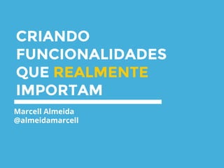 CRIANDO
FUNCIONALIDADES
QUE REALMENTE
IMPORTAM
Marcell Almeida
@almeidamarcell
 