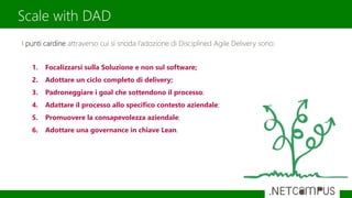 Scale with DAD
I punti cardine attraverso cui si snoda l’adozione di Disciplined Agile Delivery sono:
1. Focalizzarsi sulla Soluzione e non sul software;
2. Adottare un ciclo completo di delivery;
3. Padroneggiare i goal che sottendono il processo;
4. Adattare il processo allo specifico contesto aziendale;
5. Promuovere la consapevolezza aziendale;
6. Adottare una governance in chiave Lean.
 