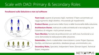 Scale with DAD: Primary & Secondary Roles
Team Lead, esperto di processi Agili, mantiene il Team concentrato sul
raggiungimento degli obiettivi, rimuovendo gli impedimenti;
Product Owner, governance della Vision e delle funzionalità della soluzione;
Architecture Owner, indirizza le scelte architetturali e tecnologiche, con
l’obiettivo di mitigare i rischi primari annessi;
Team Member, formato da professionisti con skill cross-functional a cui
viene demandata la realizzazione della soluzione;
Stakeholder, clienti e stakeholder interni/esterni, come: Project Sponsor,
DevOps, architecture specialists, database groups, amministrativi, ecc..
Secondary Roles, Specialist, Indipendent Tester, Domain Expert, Technical
Expert, Integrator.
Focalizzarsi sulla Soluzione e non sul software
 