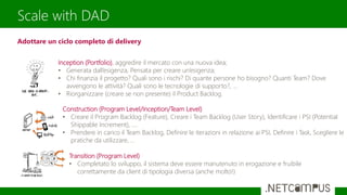 Scale with DAD
Inception (Portfolio), aggredire il mercato con una nuova idea;
• Generata dall’esigenza, Pensata per creare un’esigenza;
• Chi finanzia il progetto? Quali sono i rischi? Di quante persone ho bisogno? Quanti Team? Dove
avvengono le attività? Quali sono le tecnologie di supporto?, ...
• Riorganizzare (creare se non presente) il Product Backlog.
Construction (Program Level/Inception/Team Level)
• Creare il Program Backlog (Feature), Creare i Team Backlog (User Story), Identificare i PSI (Potential
Shippable Increment), ….
• Prendere in carico il Team Backlog, Definire le iterazioni in relazione ai PSI, Definire i Task, Scegliere le
pratiche da utilizzare, …
Transition (Program Level)
• Completato lo sviluppo, il sistema deve essere manutenuto in erogazione e fruibile
correttamente da client di tipologia diversa (anche molto!)
Adottare un ciclo completo di delivery
 