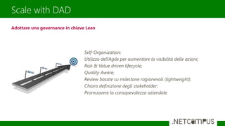 Scale with DAD
Self-Organization;
Utilizzo dell’Agile per aumentare la visibilità delle azioni;
Risk & Value driven lifecycle;
Quality Aware;
Review basate su milestone ragionevoli (lightweight);
Chiara definizione degli stakeholder;
Promuovere la consapevolezza aziendale.
Adottare una governance in chiave Lean
 