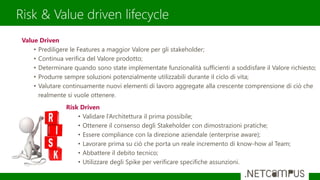 Risk & Value driven lifecycle
Value Driven
• Prediligere le Features a maggior Valore per gli stakeholder;
• Continua verifica del Valore prodotto;
• Determinare quando sono state implementate funzionalità sufficienti a soddisfare il Valore richiesto;
• Produrre sempre soluzioni potenzialmente utilizzabili durante il ciclo di vita;
• Valutare continuamente nuovi elementi di lavoro aggregate alla crescente comprensione di ciò che
realmente si vuole ottenere.
Risk Driven
• Validare l’Architettura il prima possibile;
• Ottenere il consenso degli Stakeholder con dimostrazioni pratiche;
• Essere compliance con la direzione aziendale (enterprise aware);
• Lavorare prima su ciò che porta un reale incremento di know-how al Team;
• Abbattere il debito tecnico;
• Utilizzare degli Spike per verificare specifiche assunzioni.
 