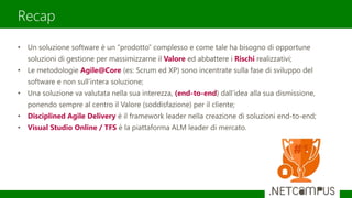 Recap
• Un soluzione software è un “prodotto” complesso e come tale ha bisogno di opportune
soluzioni di gestione per massimizzarne il Valore ed abbattere i Rischi realizzativi;
• Le metodologie Agile@Core (es: Scrum ed XP) sono incentrate sulla fase di sviluppo del
software e non sull’intera soluzione;
• Una soluzione va valutata nella sua interezza, (end-to-end) dall’idea alla sua dismissione,
ponendo sempre al centro il Valore (soddisfazione) per il cliente;
• Disciplined Agile Delivery è il framework leader nella creazione di soluzioni end-to-end;
• Visual Studio Online / TFS è la piattaforma ALM leader di mercato.
 