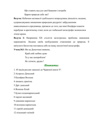 Що ставить над усе свої бажання і потреби
Царем природи себе зве?
Ведуча: Небачено активна й здебільшого непродумана діяльність людини,
супроводжувана знищенням природних ресурсів і забрудненням
навколишнього середовища, призвела до того, що нині біосфера планети
перебуває в критичному стані, коли до глобальної катастрофи залишилися
лічені кроки.
Ведуча 2: Наприкінці ХХ століття загострилась проблема зникнення
першоцвітів. Людина своїм необдуманим ставленням до природи, її
квітучого багатства поставила себе на межу екологічної катастрофи.
Учень№3: Ми на Донеччині живемо,
Край свій любим дуже
Та у нас екопроблем!
Не злічити, друже.!
Плакати:
1. 45 видів рослин занесені до Червоної книги У!
2 Астрагал Донський
3 Калофака Волзька
4 зіновать гранітна
5 Дріг донський
6 Ясенець білий
7 бузок східнокарпатський
8 тирлич весняний
9 дзвоники карпатські
10 волошка карпатська
11 серпій донецький
12 пізьноцвіт осінній
 