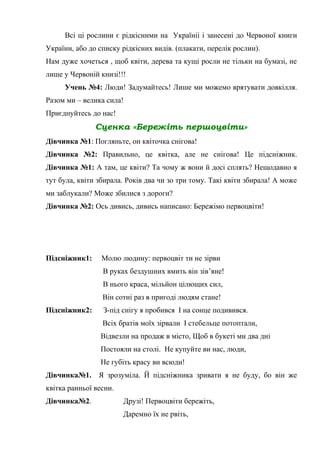 Всі ці рослини є рідкісними на Україніі і занесені до Червоної книги
України, або до списку рідкісних видів. (плакати, перелік рослин).
Нам дуже хочеться , щоб квіти, дерева та кущі росли не тільки на бумазі, не
лише у Червоній книзі!!!
Учень №4: Люди! Задумайтесь! Лише ми можемо врятувати довкілля.
Разом ми – велика сила!
Приєднуйтесь до нас!
Сценка «Бережіть першоцвіти»
Дівчинка №1: Погляньте, он квіточка снігова!
Дівчинка №2: Правильно, це квітка, але не снігова! Це підсніжник.
Дівчинка №1: А там, це квіти? Та чому ж вони й досі сплять? Нещодавно я
тут була, квіти збирала. Років два чи зо три тому. Такі квіти збирала! А може
ми заблукали? Може збилися з дороги?
Дівчинка №2: Ось дивись, дивись написано: Бережімо первоцвіти!
Підсніжник1: Молю людину: первоцвіт ти не зірви
В руках бездушних вмить він зів’яне!
В нього краса, мільйон цілющих сил,
Він сотні раз в пригоді людям стане!
Підсніжник2: З-під снігу я пробився І на сонце подивився.
Всіх братів моїх зірвали І стебельце потоптали,
Відвезли на продаж в місто, Щоб в букеті ми два дні
Постояли на столі. Не купуйте ви нас, люди,
Не губіть красу ви всюди!
Дівчинка№1. Я зрозуміла. Й підсніжника зривати я не буду, бо він же
квітка ранньої весни.
Дівчинка№2. Друзі! Первоцвіти бережіть,
Даремно їх не рвіть,
 