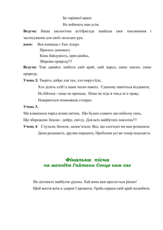 Бо чарівної краси
Не побачить нам усім.
Ведуча: Наша екологічна агітбригада знайшла своє покликання і
застосування для своїх молодих рук.
азом: Вся команда « Еко лідер»
Просить допомогу
Кинь байдужість, приєднайсь,
Збережи природу!!!
Ведуча: Тож давайте любити свій край, свій народ, свою землю, свою
природу.
Учень 2: Творіть добро для тих, хто поруч йде,
Хто ділить хліб із нами чесно навпіл. Єдиному навчіться віддавати,
Не бійтеся - ніщо не пропаде, Ніщо не піде в тин,а ні в траву,
Повернеться помножене стократ.
Учень 3.
Ми клянемося перед цілим світом, Що будем славить цю небесну синь,
Що збережемо Землю - добру, світлу. Для всіх майбутніх поколінь!!!
Учень 4: Слухали, бачили, запам’ятали. Все, що сьогодні ми вам розказали.
Дома розкажете, друзям порадите, Проблеми усі ви тепер подолаєте.
Фінальна пісня
на мелодію Гайтани Сонце нам сяє
Ви дістаньте майбутнє рукою, Хай воно вам проллється рікою!
Щоб життя всім в здоров`ї прожити, Треба серцем свій край полюбити.
 