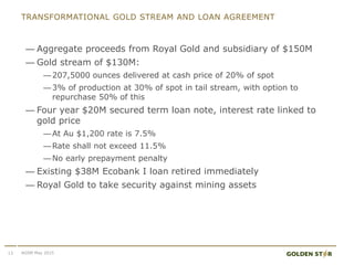 TRANSFORMATIONAL GOLD STREAM AND LOAN AGREEMENT
— Aggregate proceeds from Royal Gold and subsidiary of $150M
— Gold stream of $130M:
—207,5000 ounces delivered at cash price of 20% of spot
—3% of production at 30% of spot in tail stream, with option to
repurchase 50% of this
— Four year $20M secured term loan note, interest rate linked to
gold price
—At Au $1,200 rate is 7.5%
—Rate shall not exceed 11.5%
—No early prepayment penalty
— Existing $38M Ecobank I loan retired immediately
— Royal Gold to take security against mining assets
13 AGSM May 2015
 