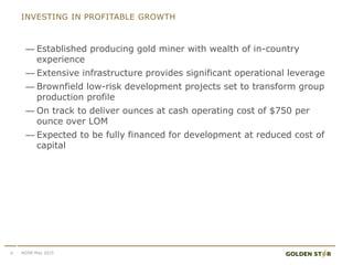 INVESTING IN PROFITABLE GROWTH
— Established producing gold miner with wealth of in-country
experience
— Extensive infrastructure provides significant operational leverage
— Brownfield low-risk development projects set to transform group
production profile
— On track to deliver ounces at cash operating cost of $750 per
ounce over LOM
— Expected to be fully financed for development at reduced cost of
capital
4 AGSM May 2015
 