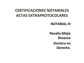 CERTIFICACIONES NOTARIALES
ACTAS EXTRAPROTOCOLARES
NOTARIAL III
Rosalía Mejía
Rosasco
Doctora en
Derecho.
 