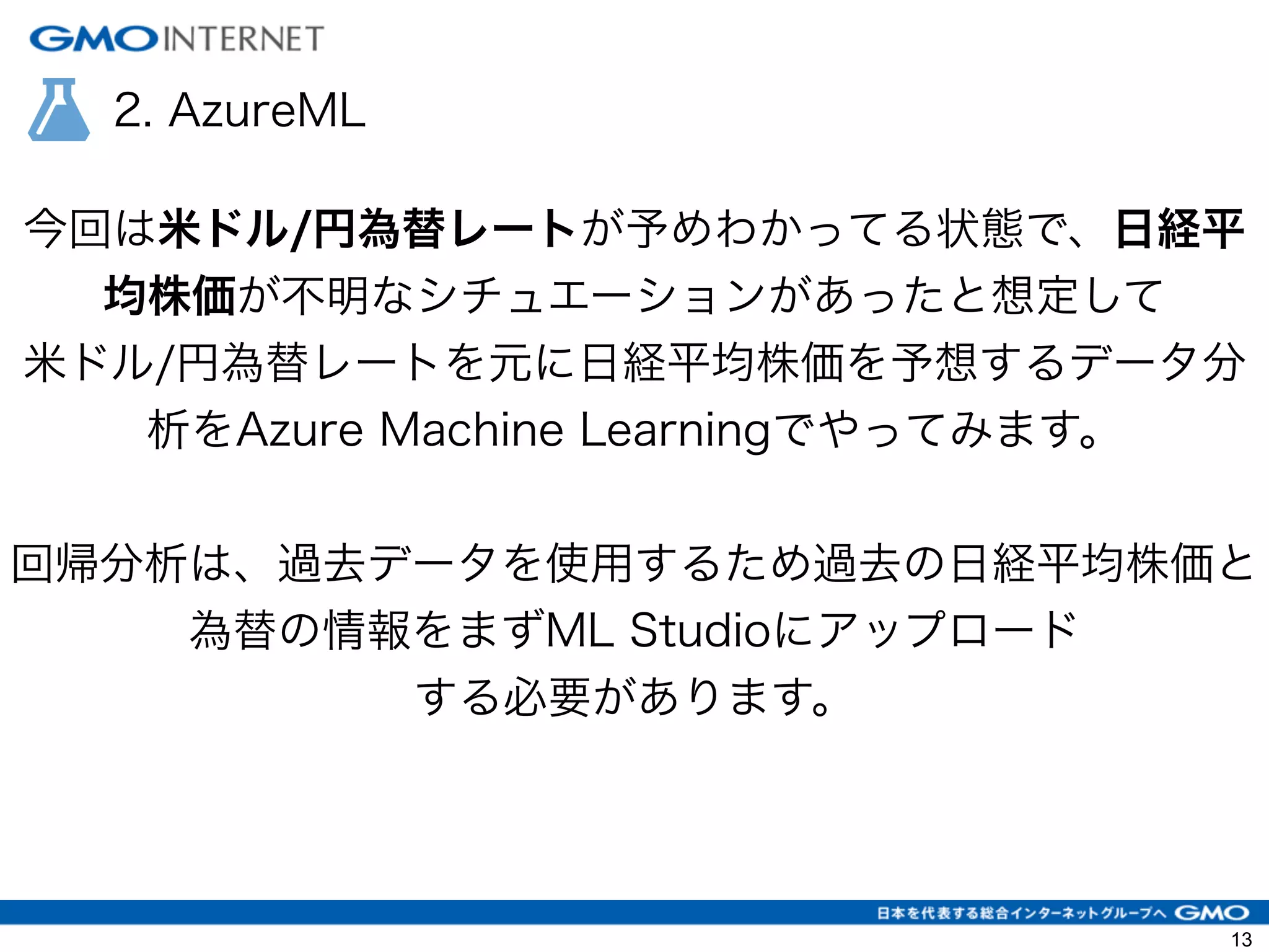 2. AzureML
今回は米ドル/円為替レートが予めわかってる状態で、日経平
均株価が不明なシチュエーションがあったと想定して
米ドル/円為替レートを元に日経平均株価を予想するデータ分
析をAzure Machine Learningでやってみます。
!
回帰分析は、過去データを使用するため過去の日経平均株価と
為替の情報をまずML Studioにアップロード
する必要があります。
13
 