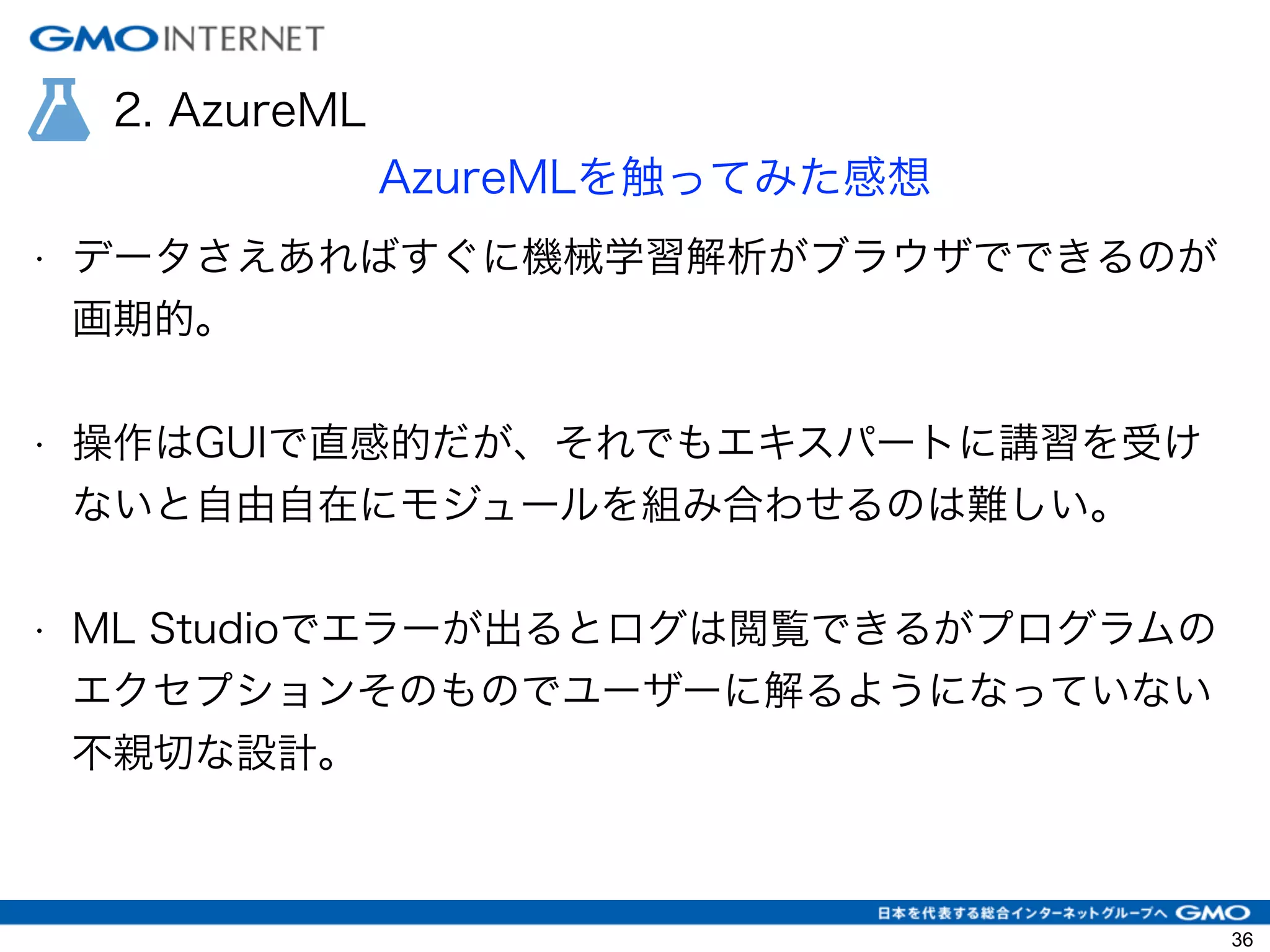 2. AzureML
AzureMLを触ってみた感想
• データさえあればすぐに機械学習解析がブラウザでできるのが
画期的。
!
• 操作はGUIで直感的だが、それでもエキスパートに講習を受け
ないと自由自在にモジュールを組み合わせるのは難しい。
!
• ML Studioでエラーが出るとログは閲覧できるがプログラムの
エクセプションそのものでユーザーに解るようになっていない
不親切な設計。
!
!
36
 