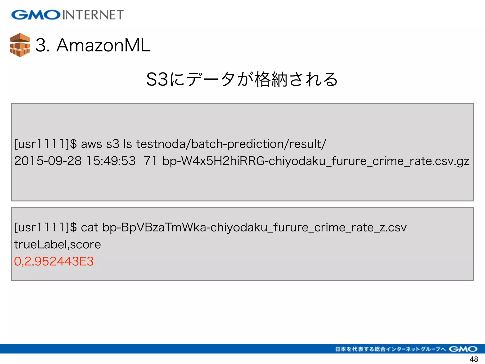 3. AmazonML
48
S3にデータが格納される
[usr1111]$ aws s3 ls testnoda/batch-prediction/result/
2015-09-28 15:49:53 71 bp-W4x5H2hiRRG-chiyodaku_furure_crime_rate.csv.gz
[usr1111]$ cat bp-BpVBzaTmWka-chiyodaku_furure_crime_rate_z.csv
trueLabel,score
0,2.952443E3
 