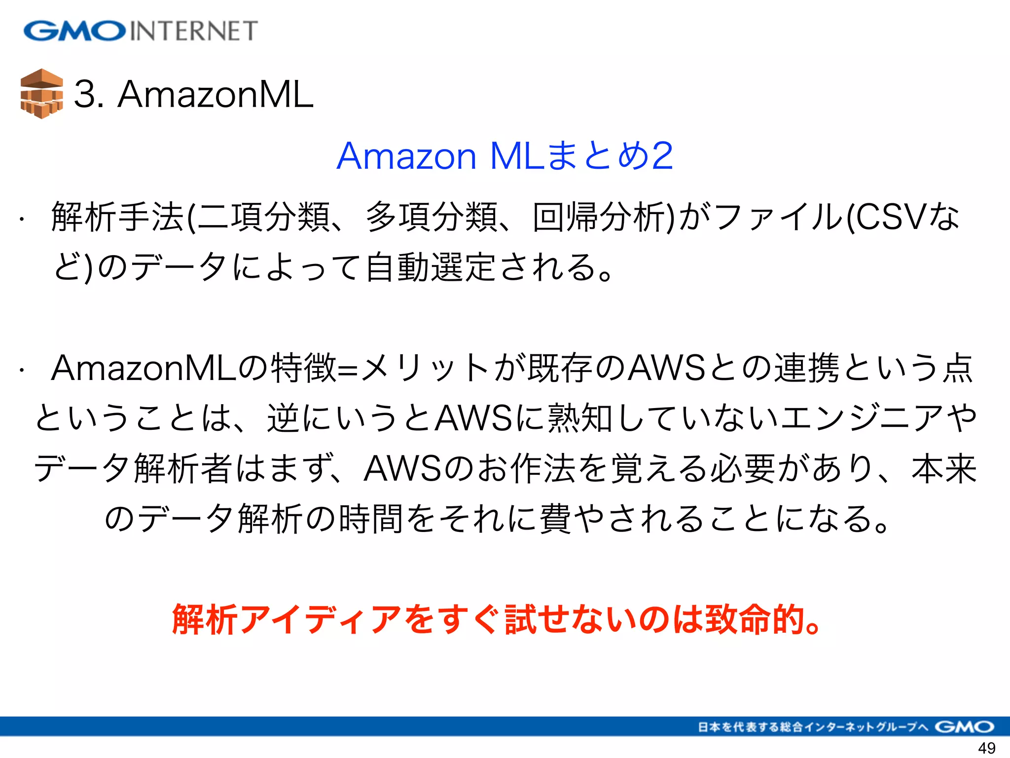 3. AmazonML
Amazon MLまとめ2
• 解析手法(二項分類、多項分類、回帰分析)がファイル(CSVな
ど)のデータによって自動選定される。
!
• AmazonMLの特徴=メリットが既存のAWSとの連携という点
ということは、逆にいうとAWSに熟知していないエンジニアや
データ解析者はまず、AWSのお作法を覚える必要があり、本来
のデータ解析の時間をそれに費やされることになる。
!
解析アイディアをすぐ試せないのは致命的。
49
 