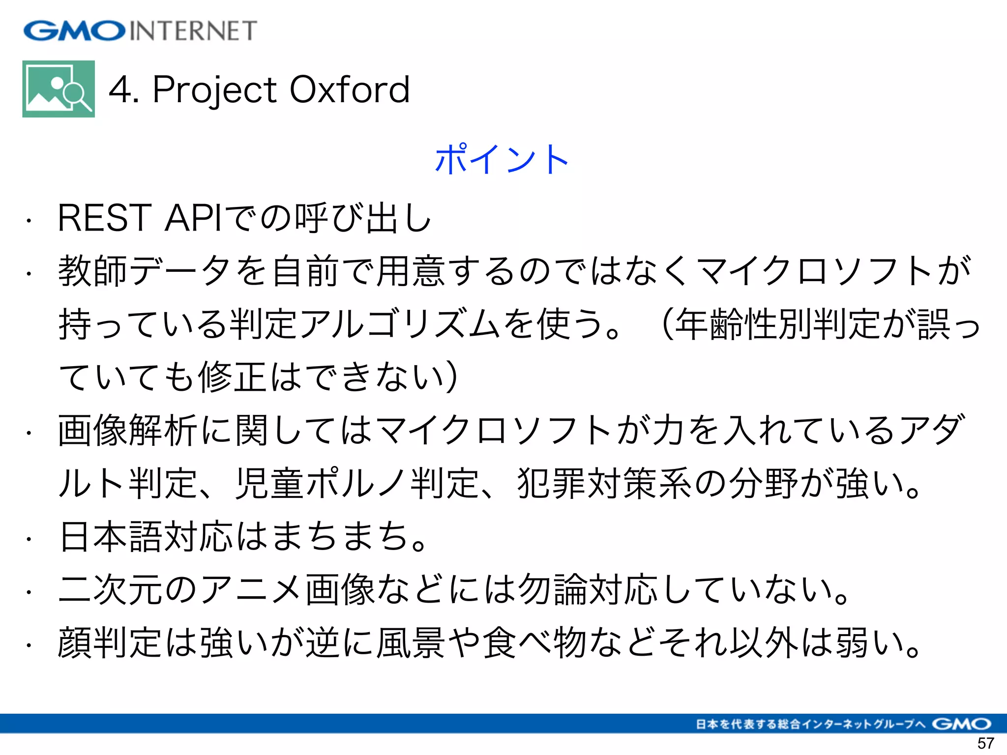 4. Project Oxford
ポイント
• REST APIでの呼び出し
• 教師データを自前で用意するのではなくマイクロソフトが
持っている判定アルゴリズムを使う。（年齢性別判定が誤っ
ていても修正はできない）
• 画像解析に関してはマイクロソフトが力を入れているアダ
ルト判定、児童ポルノ判定、犯罪対策系の分野が強い。
• 日本語対応はまちまち。
• 二次元のアニメ画像などには勿論対応していない。
• 顔判定は強いが逆に風景や食べ物などそれ以外は弱い。
57
 