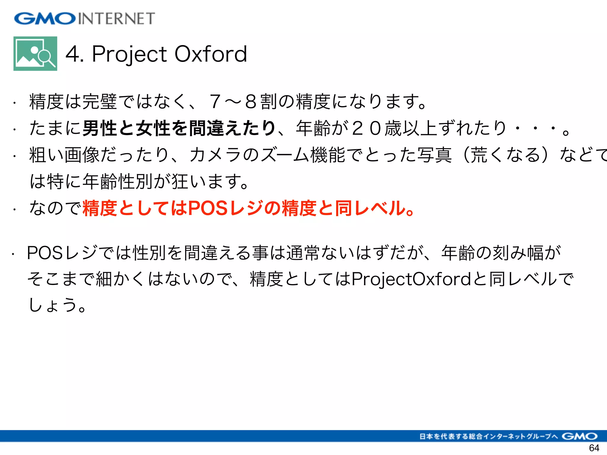 4. Project Oxford
• 精度は完璧ではなく、７∼８割の精度になります。
• たまに男性と女性を間違えたり、年齢が２０歳以上ずれたり・・・。
• 粗い画像だったり、カメラのズーム機能でとった写真（荒くなる）などで
は特に年齢性別が狂います。
• なので精度としてはPOSレジの精度と同レベル。
• POSレジでは性別を間違える事は通常ないはずだが、年齢の刻み幅が
そこまで細かくはないので、精度としてはProjectOxfordと同レベルで
しょう。
64
 