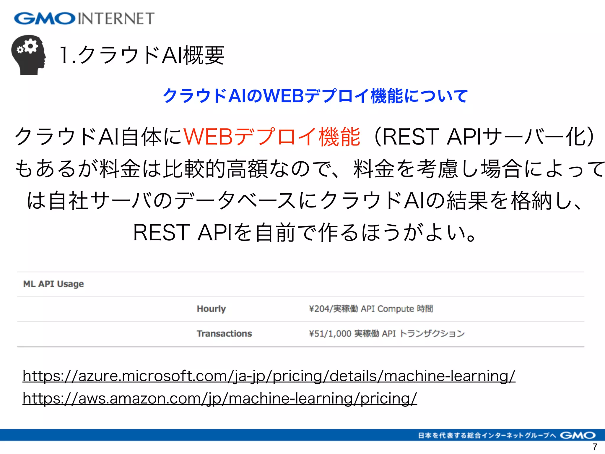 1.クラウドAI概要
クラウドAI自体にWEBデプロイ機能（REST APIサーバー化）
もあるが料金は比較的高額なので、料金を考慮し場合によって
は自社サーバのデータベースにクラウドAIの結果を格納し、
REST APIを自前で作るほうがよい。
クラウドAIのWEBデプロイ機能について
https://azure.microsoft.com/ja-jp/pricing/details/machine-learning/
https://aws.amazon.com/jp/machine-learning/pricing/
7
 