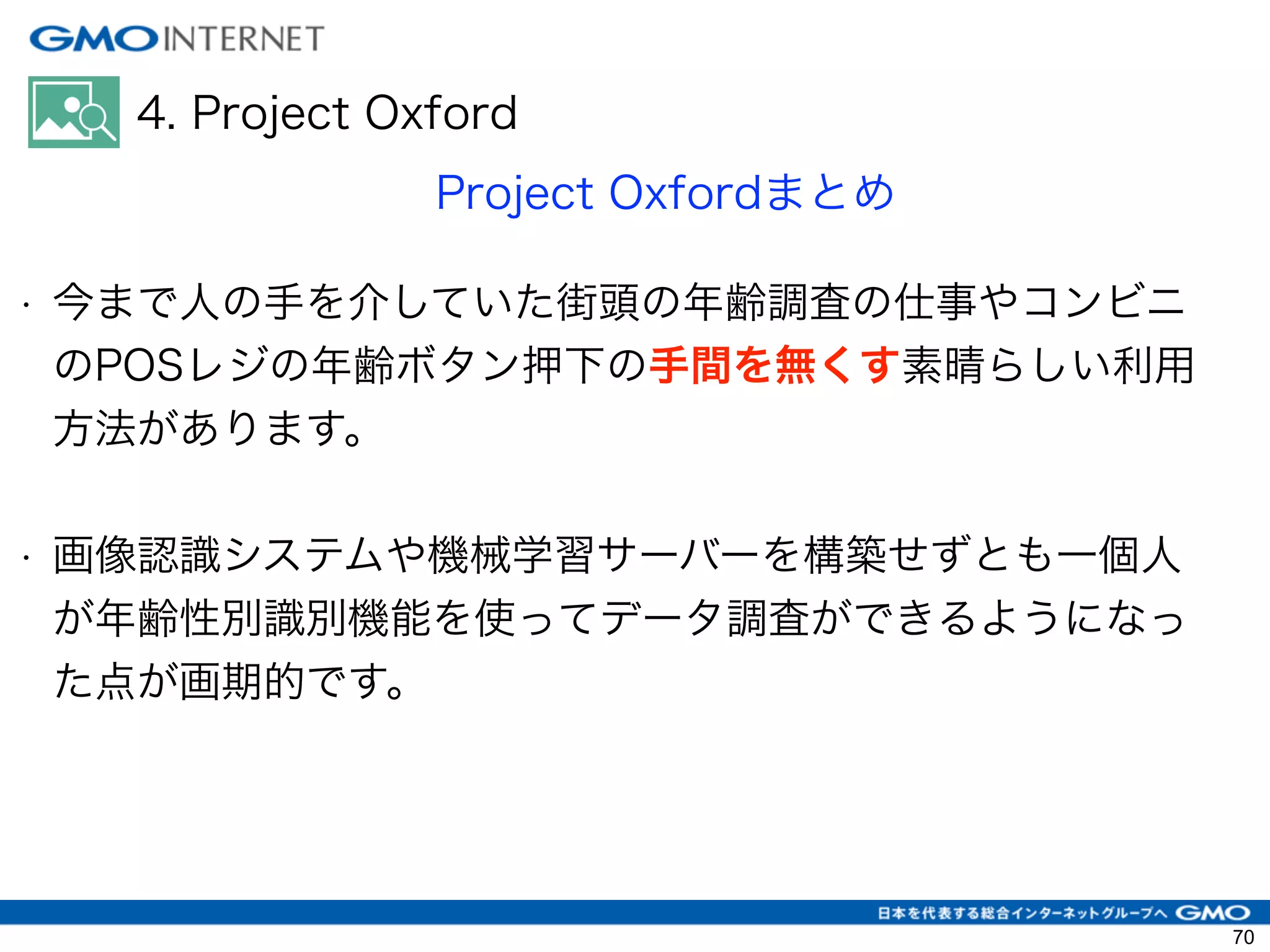4. Project Oxford
Project Oxfordまとめ
• 今まで人の手を介していた街頭の年齢調査の仕事やコンビニ
のPOSレジの年齢ボタン押下の手間を無くす素晴らしい利用
方法があります。
!
• 画像認識システムや機械学習サーバーを構築せずとも一個人
が年齢性別識別機能を使ってデータ調査ができるようになっ
た点が画期的です。
!
70
 