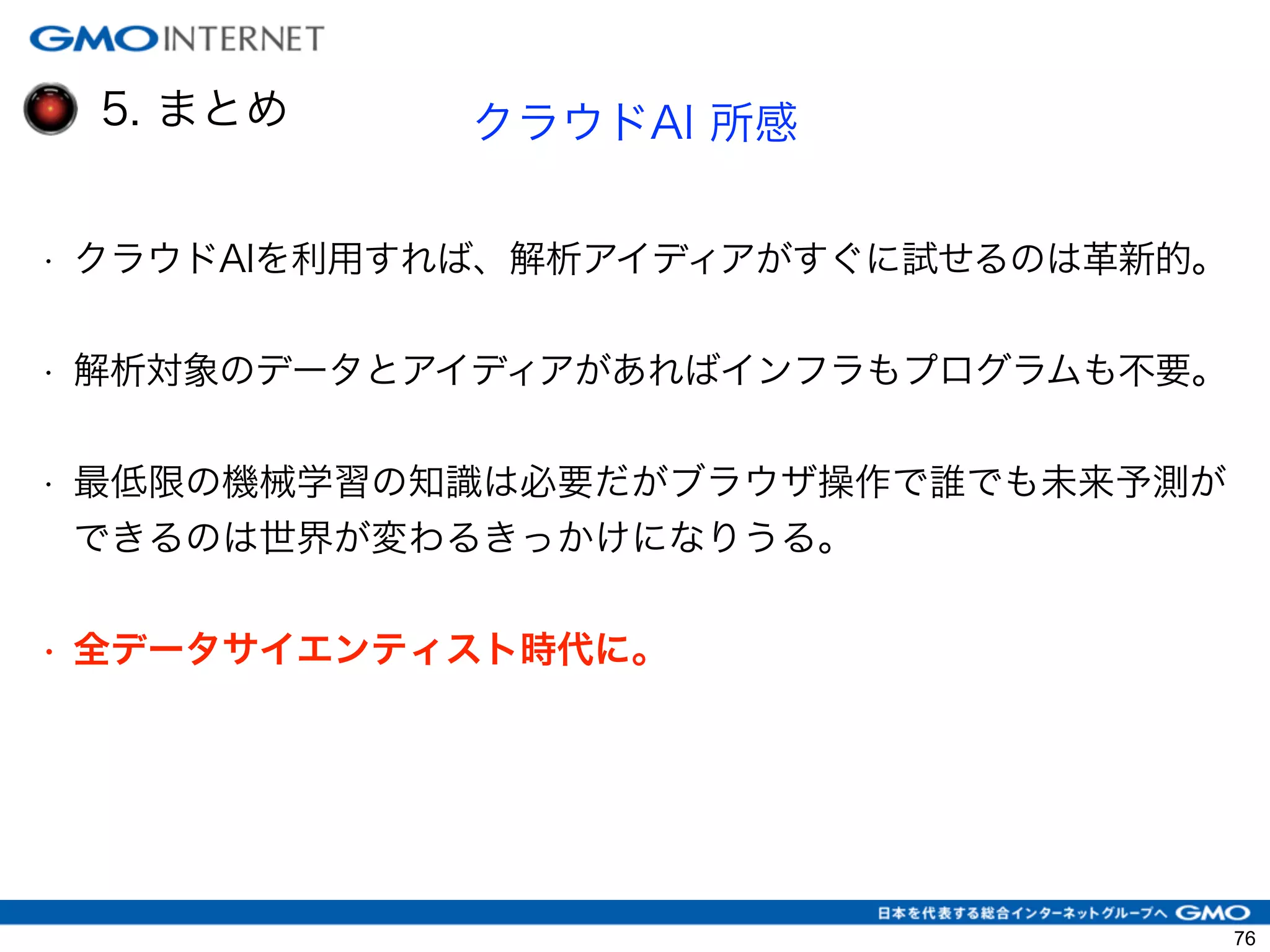 5. まとめ クラウドAI 所感
• クラウドAIを利用すれば、解析アイディアがすぐに試せるのは革新的。
• 解析対象のデータとアイディアがあればインフラもプログラムも不要。
• 最低限の機械学習の知識は必要だがブラウザ操作で誰でも未来予測が
できるのは世界が変わるきっかけになりうる。
!
• 全データサイエンティスト時代に。
!
76
 