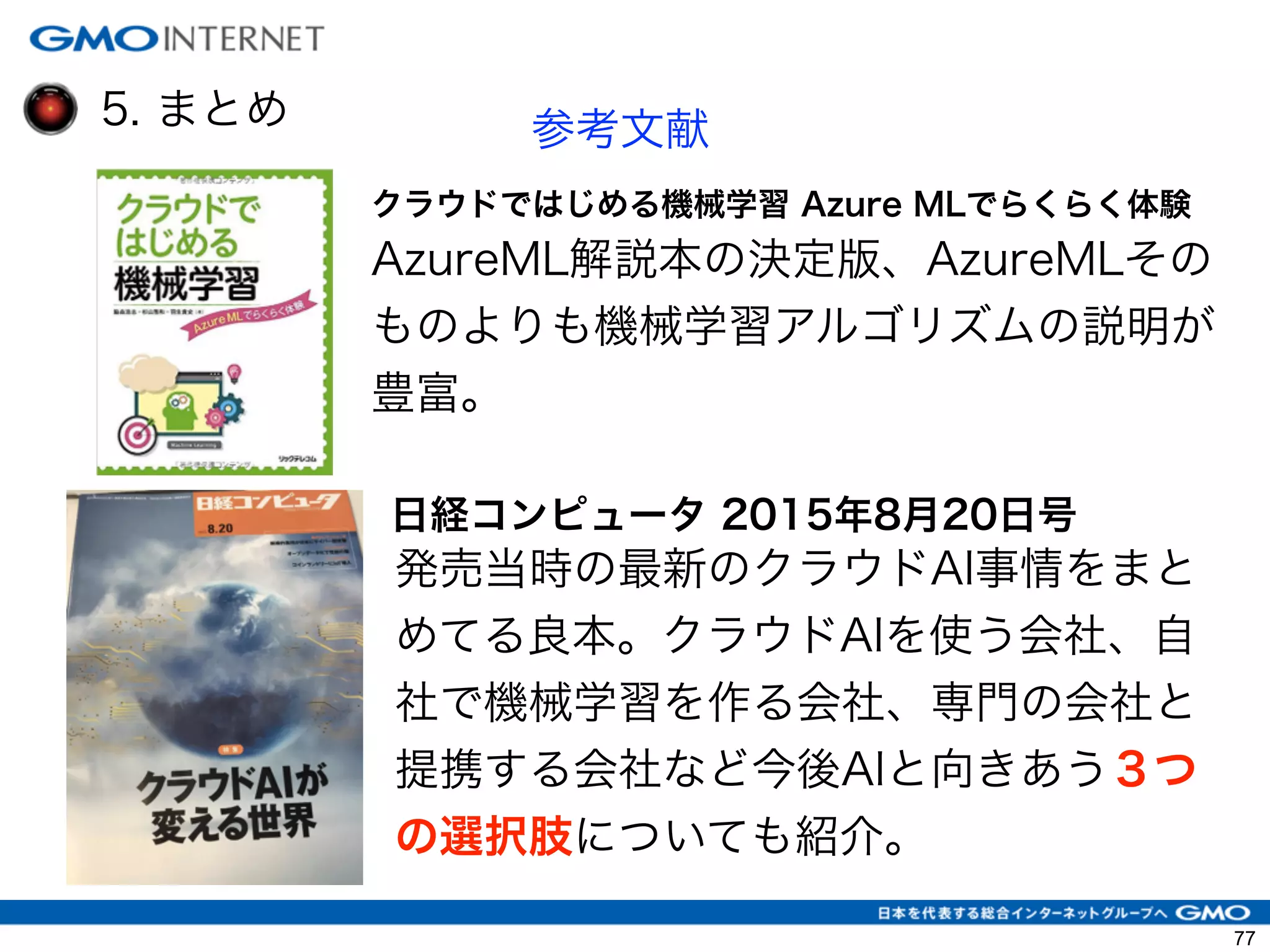 5. まとめ 参考文献
クラウドではじめる機械学習 Azure MLでらくらく体験
AzureML解説本の決定版、AzureMLその
ものよりも機械学習アルゴリズムの説明が
豊富。
日経コンピュータ 2015年8月20日号
発売当時の最新のクラウドAI事情をまと
めてる良本。クラウドAIを使う会社、自
社で機械学習を作る会社、専門の会社と
提携する会社など今後AIと向きあう３つ
の選択肢についても紹介。
77
 