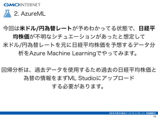 2. AzureML
今回は米ドル/円為替レートが予めわかってる状態で、日経平
均株価が不明なシチュエーションがあったと想定して
米ドル/円為替レートを元に日経平均株価を予想するデータ分
析をAzure Machine Learningでやってみます。
!
回帰分析は、過去データを使用するため過去の日経平均株価と
為替の情報をまずML Studioにアップロード
する必要があります。
13
 