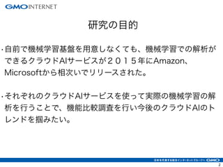 2
研究の目的
•自前で機械学習基盤を用意しなくても、機械学習での解析が
できるクラウドAIサービスが２０１５年にAmazon、
Microsoftから相次いでリリースされた。
!
•それぞれのクラウドAIサービスを使って実際の機械学習の解
析を行うことで、機能比較調査を行い今後のクラウドAIのト
レンドを掴みたい。
 