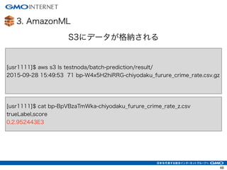 3. AmazonML
48
S3にデータが格納される
[usr1111]$ aws s3 ls testnoda/batch-prediction/result/
2015-09-28 15:49:53 71 bp-W4x5H2hiRRG-chiyodaku_furure_crime_rate.csv.gz
[usr1111]$ cat bp-BpVBzaTmWka-chiyodaku_furure_crime_rate_z.csv
trueLabel,score
0,2.952443E3
 