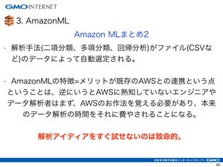 3. AmazonML
Amazon MLまとめ2
• 解析手法(二項分類、多項分類、回帰分析)がファイル(CSVな
ど)のデータによって自動選定される。
!
• AmazonMLの特徴=メリットが既存のAWSとの連携という点
ということは、逆にいうとAWSに熟知していないエンジニアや
データ解析者はまず、AWSのお作法を覚える必要があり、本来
のデータ解析の時間をそれに費やされることになる。
!
解析アイディアをすぐ試せないのは致命的。
49
 