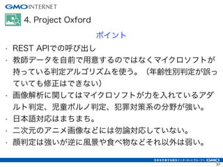 4. Project Oxford
ポイント
• REST APIでの呼び出し
• 教師データを自前で用意するのではなくマイクロソフトが
持っている判定アルゴリズムを使う。（年齢性別判定が誤っ
ていても修正はできない）
• 画像解析に関してはマイクロソフトが力を入れているアダ
ルト判定、児童ポルノ判定、犯罪対策系の分野が強い。
• 日本語対応はまちまち。
• 二次元のアニメ画像などには勿論対応していない。
• 顔判定は強いが逆に風景や食べ物などそれ以外は弱い。
57
 