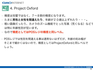 4. Project Oxford
• 精度は完璧ではなく、７∼８割の精度になります。
• たまに男性と女性を間違えたり、年齢が２０歳以上ずれたり・・・。
• 粗い画像だったり、カメラのズーム機能でとった写真（荒くなる）などで
は特に年齢性別が狂います。
• なので精度としてはPOSレジの精度と同レベル。
• POSレジでは性別を間違える事は通常ないはずだが、年齢の刻み幅が
そこまで細かくはないので、精度としてはProjectOxfordと同レベルで
しょう。
64
 