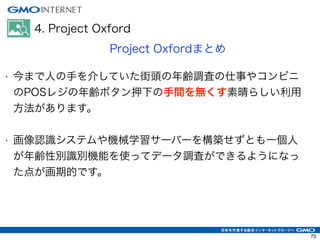 4. Project Oxford
Project Oxfordまとめ
• 今まで人の手を介していた街頭の年齢調査の仕事やコンビニ
のPOSレジの年齢ボタン押下の手間を無くす素晴らしい利用
方法があります。
!
• 画像認識システムや機械学習サーバーを構築せずとも一個人
が年齢性別識別機能を使ってデータ調査ができるようになっ
た点が画期的です。
!
70
 