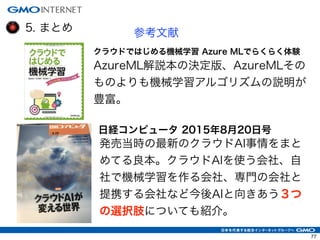 5. まとめ 参考文献
クラウドではじめる機械学習 Azure MLでらくらく体験
AzureML解説本の決定版、AzureMLその
ものよりも機械学習アルゴリズムの説明が
豊富。
日経コンピュータ 2015年8月20日号
発売当時の最新のクラウドAI事情をまと
めてる良本。クラウドAIを使う会社、自
社で機械学習を作る会社、専門の会社と
提携する会社など今後AIと向きあう３つ
の選択肢についても紹介。
77
 