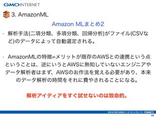 3. AmazonML
Amazon MLまとめ2
• 解析手法(二項分類、多項分類、回帰分析)がファイル(CSVな
ど)のデータによって自動選定される。
!
• AmazonMLの特徴=メリットが既存のAWSとの連携という点
ということは、逆...