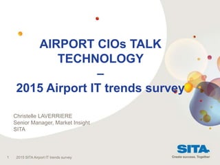 AIRPORT CIOs TALK
TECHNOLOGY
–
2015 Airport IT trends survey
1 2015 SITA Airport IT trends survey
Christelle LAVERRIERE
Senior Manager, Market Insight
SITA
 