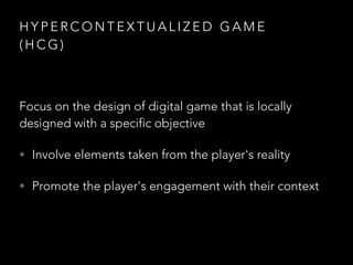 H Y P E R C O N T E X T U A L I Z E D G A M E
( H C G )
Focus on the design of digital game that is locally
designed with a specific objective
• Involve elements taken from the player's reality
• Promote the player's engagement with their context
 