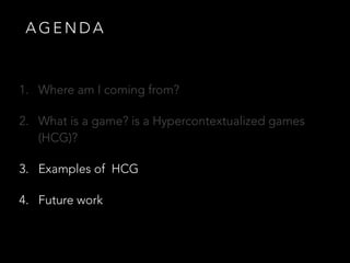 A G E N D A
1. Where am I coming from?
2. What is a game? is a Hypercontextualized games
(HCG)?
3. Examples of HCG
4. Future work
 
