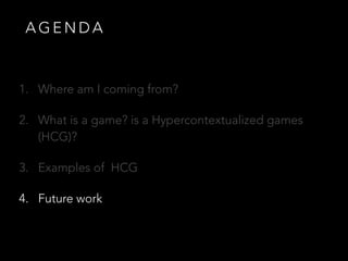 A G E N D A
1. Where am I coming from?
2. What is a game? is a Hypercontextualized games
(HCG)?
3. Examples of HCG
4. Future work
 