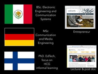 BSc. Electronic
Engineering and
Communication
Systems
MSc
Communication
and Media
Engineering
PhD. EdTech,
focus on
HCG
informal learning Lecturer & post doc
Entrepreneur
 