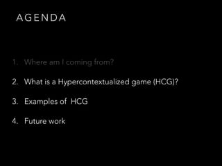 A G E N D A
1. Where am I coming from?
2. What is a Hypercontextualized game (HCG)?
3. Examples of HCG
4. Future work
 