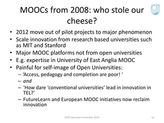 MOOCs from 2008: who stole our
cheese?
• 2012 move out of pilot projects to major phenomenon
• Scale innovation from research based universities such
as MIT and Stanford
• Major MOOC platforms not from open universities
• E.g. expertise in University of East Anglia MOOC
• Painful for self-image of Open Universities:
-- ‘Access, pedagogy and completion are poor! ‘
– and
– ‘How dare ‘conventional universities’ lead in innovation in
TEL?’
– FutureLearn and European MOOC initiatives now reclaim
innovation
ICDE Executive Commitee 2014 10
 