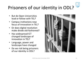 Prisoners of our identity in ODL?
• But do Open Universities
lead or follow with TEL?
• Campus institutions now
focus of innovation in TEL?
• Or does digital revolution
make divide old-fashioned?
• Has widespread ICT
changed landscape of
innovation in TEL?
• Language, power and
landscape have changed
• Do we risk being prisoners
of our identity in ODL?
ICDE Executive Commitee 2014 11
 