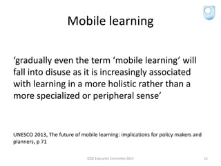 Mobile learning
‘gradually even the term ‘mobile learning’ will
fall into disuse as it is increasingly associated
with learning in a more holistic rather than a
more specialized or peripheral sense’
UNESCO 2013, The future of mobile learning: implications for policy makers and
planners, p 71
ICDE Executive Commitee 2014 12
 