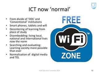 ICT now ‘normal’
• From divide of ‘ODL’ and
‘Conventional’ institutions
• Smart phones, tablets and wifi
• Decentering of learning from
place of study
• Disembedding: living local,
national and international lives
now the norm
• Searching and evaluating:
Learning society more possible
than ever
• Normalisation of digital media
and TEL
ICDE Executive Commitee 2014 13
 