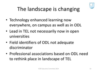 The landscape is changing
• Technology enhanced learning now
everywhere, on campus as well as in ODL
• Lead in TEL not necessarily now in open
universities
• Field identifiers of ODL not adequate
discriminator
• Professional associations based on ODL need
to rethink place in landscape of TEL
ICDE Executive Commitee 2014 14
 